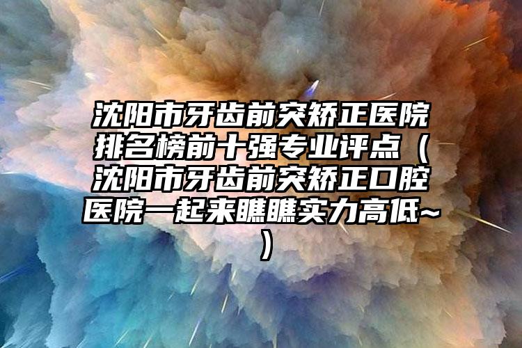 沈阳市牙齿前突矫正医院排名榜前十强专业评点（沈阳市牙齿前突矫正口腔医院一起来瞧瞧实力高低~）