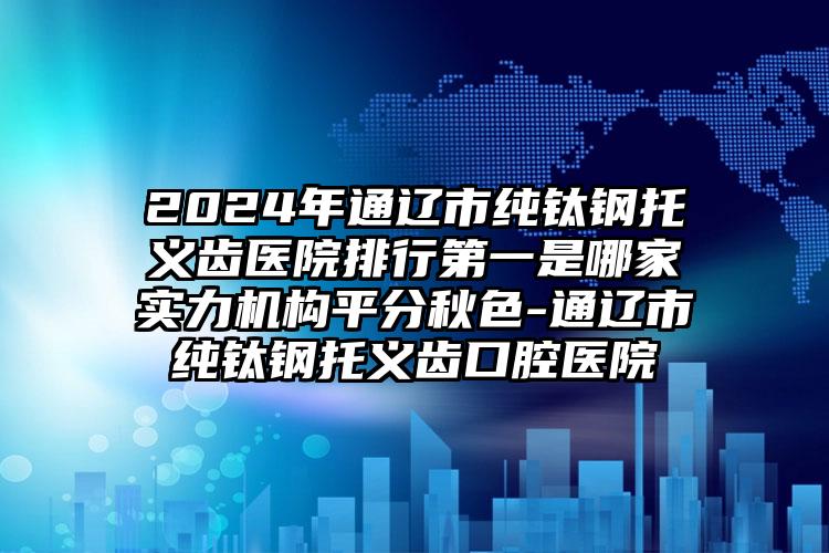 2024年通辽市纯钛钢托义齿医院排行第一是哪家实力机构平分秋色-通辽市纯钛钢托义齿口腔医院