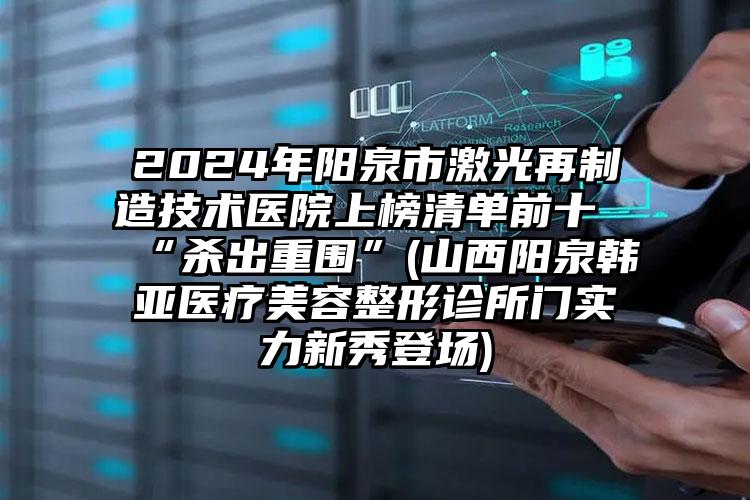 2024年阳泉市激光再制造技术医院上榜清单前十“杀出重围”(山西阳泉韩亚医疗美容整形诊所门实力新秀登场)