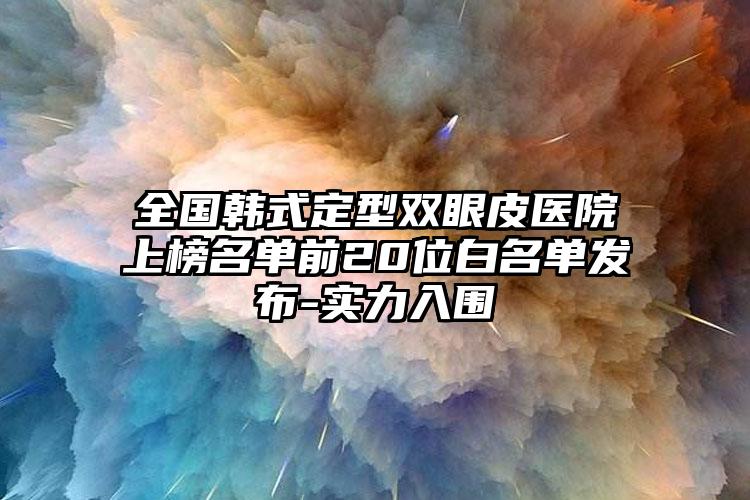 全国韩式定型双眼皮医院上榜名单前20位白名单发布-实力入围