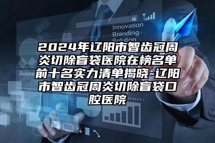 2024年辽阳市智齿冠周炎切除盲袋医院在榜名单前十名实力清单揭晓-辽阳市智齿冠周炎切除盲袋口腔医院