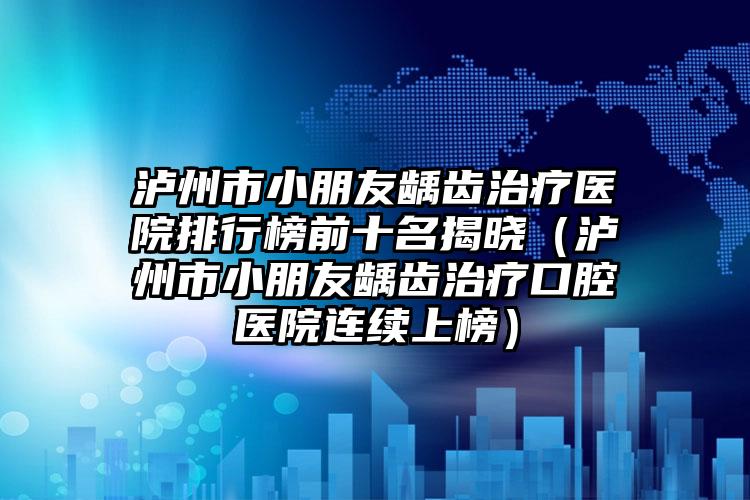 泸州市小朋友龋齿治疗医院排行榜前十名揭晓（泸州市小朋友龋齿治疗口腔医院连续上榜）