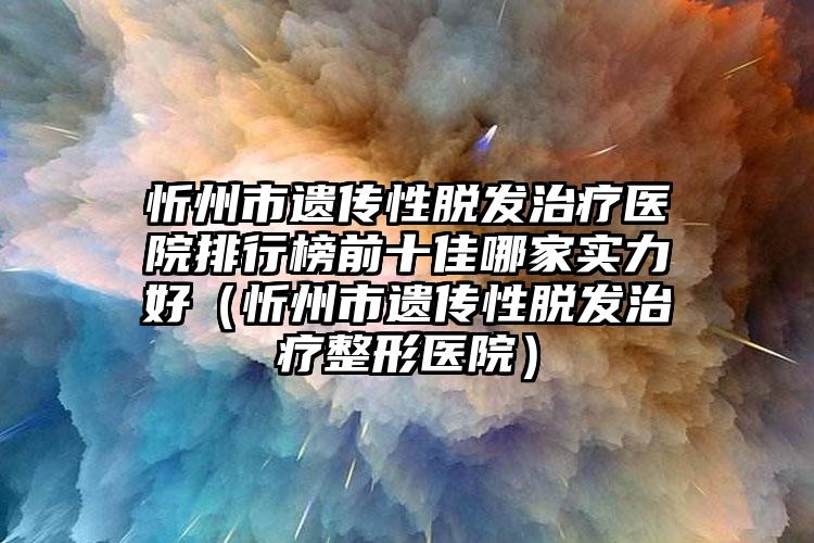 忻州市遗传性脱发治疗医院排行榜前十佳哪家实力好（忻州市遗传性脱发治疗整形医院）