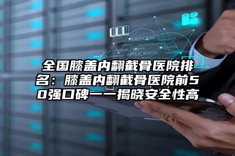 全国膝盖内翻截骨医院排名：膝盖内翻截骨医院前50强口碑一一揭晓安全性高