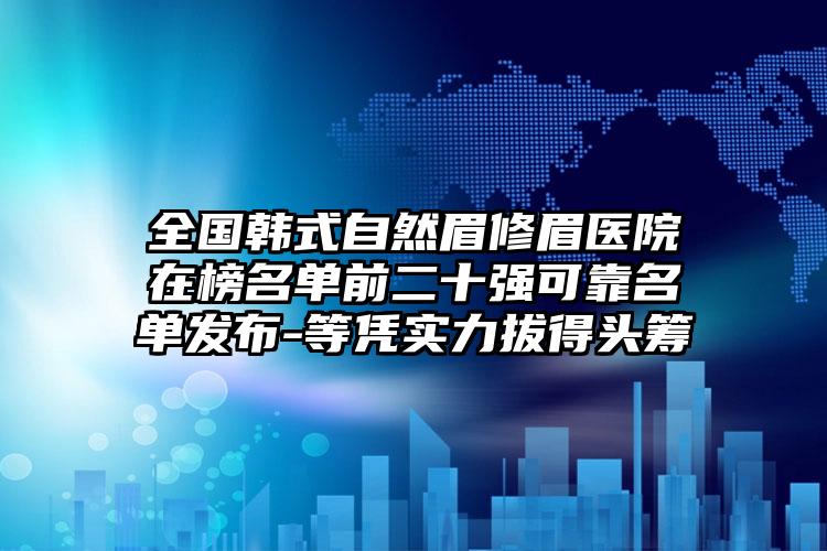 全国韩式自然眉修眉医院在榜名单前二十强可靠名单发布-等凭实力拔得头筹