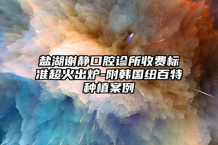 盐湖谢静口腔诊所收费标准超火出炉-附韩国纽百特种植案例