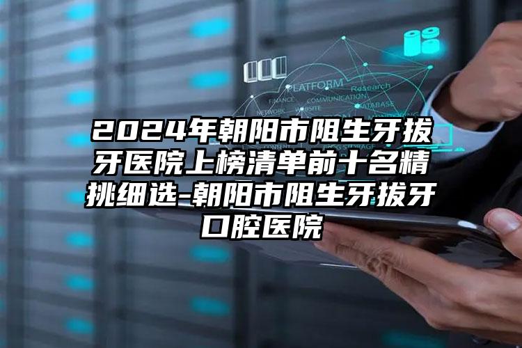 2024年朝阳市阻生牙拔牙医院上榜清单前十名精挑细选-朝阳市阻生牙拔牙口腔医院