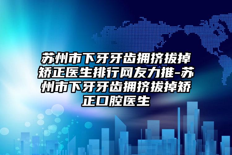 苏州市下牙牙齿拥挤拔掉矫正医生排行网友力推-苏州市下牙牙齿拥挤拔掉矫正口腔医生