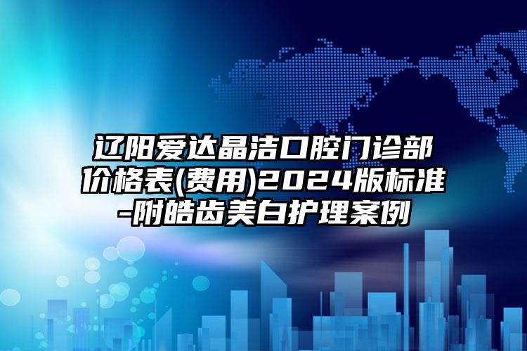 辽阳爱达晶洁口腔门诊部价格表(费用)2024版标准-附皓齿美白护理案例