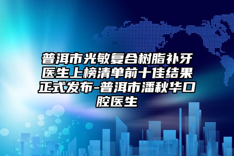 普洱市光敏复合树脂补牙医生上榜清单前十佳结果正式发布-普洱市潘秋华口腔医生