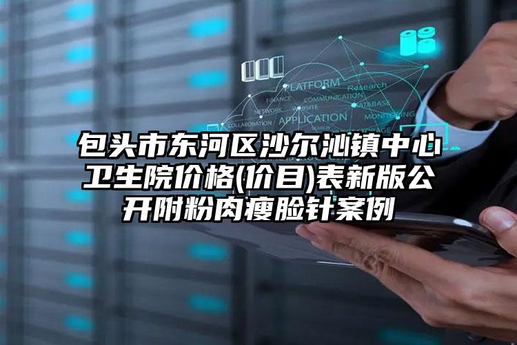 包头市东河区沙尔沁镇中心卫生院价格(价目)表新版公开附粉肉瘦脸针案例