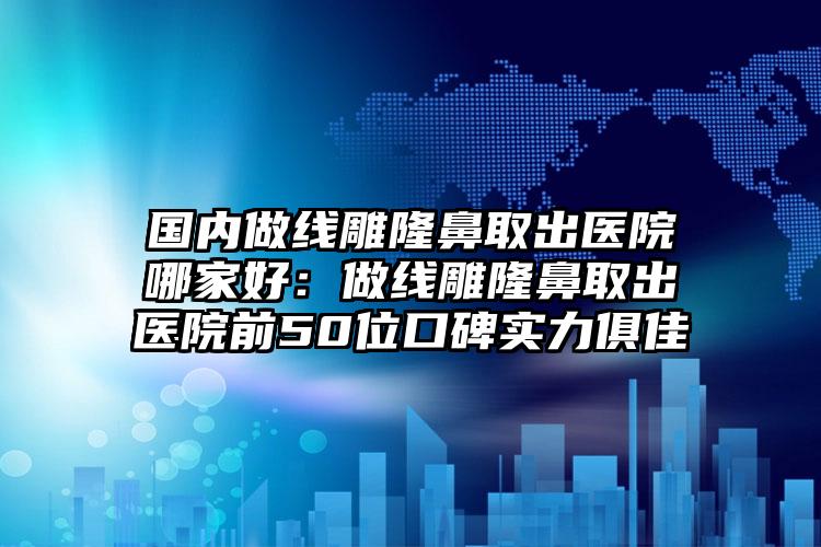 国内做线雕隆鼻取出医院哪家好：做线雕隆鼻取出医院前50位口碑实力俱佳