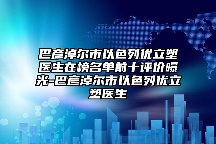 巴彦淖尔市以色列优立塑医生在榜名单前十评价曝光-巴彦淖尔市以色列优立塑医生