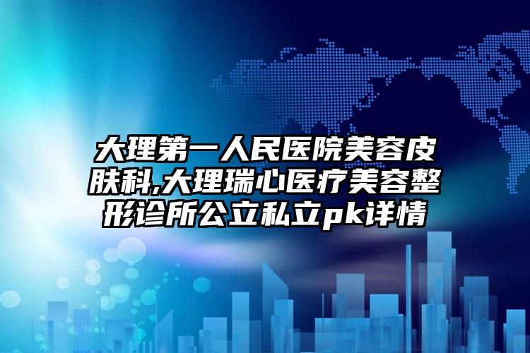 大理第一人民医院美容皮肤科,大理瑞心医疗美容整形诊所公立私立pk详情