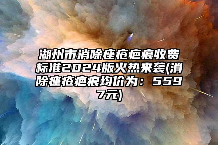 湖州市消除痤疮疤痕收费标准2024版火热来袭(消除痤疮疤痕均价为：5597元)