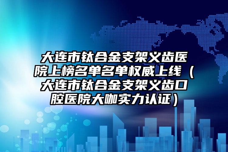 大连市钛合金支架义齿医院上榜名单名单权威上线（大连市钛合金支架义齿口腔医院大咖实力认证）