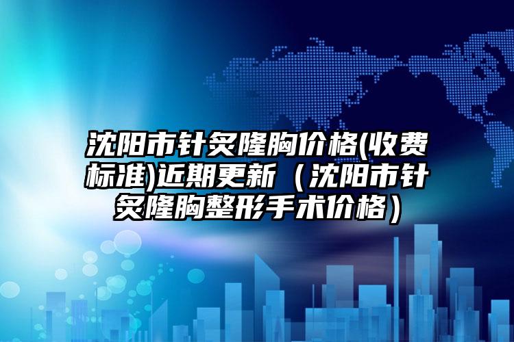 沈阳市针炙隆胸价格(收费标准)近期更新（沈阳市针炙隆胸整形手术价格）