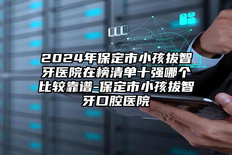 2024年保定市小孩拔智牙医院在榜清单十强哪个比较靠谱-保定市小孩拔智牙口腔医院