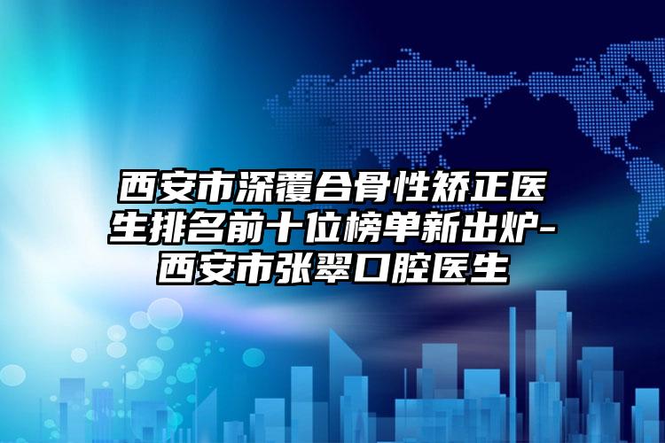 西安市深覆合骨性矫正医生排名前十位榜单新出炉-西安市张翠口腔医生