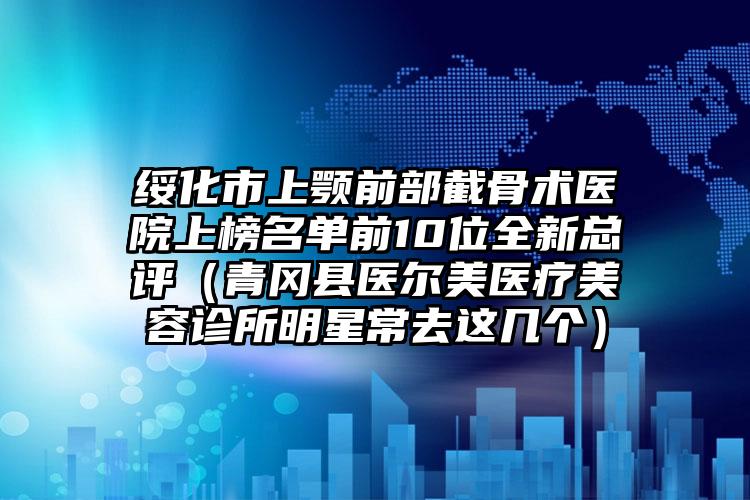 绥化市上颚前部截骨术医院上榜名单前10位全新总评（青冈县医尔美医疗美容诊所明星常去这几个）