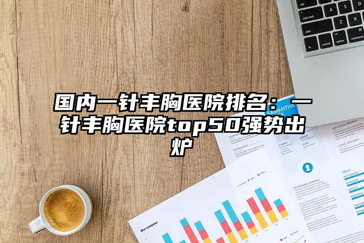 国内一针丰胸医院排名：一针丰胸医院top50强势出炉