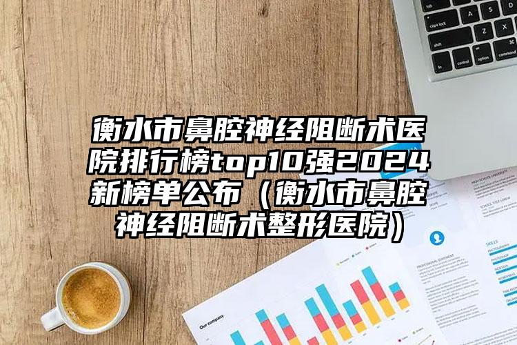 衡水市鼻腔神经阻断术医院排行榜top10强2024新榜单公布（衡水市鼻腔神经阻断术整形医院）