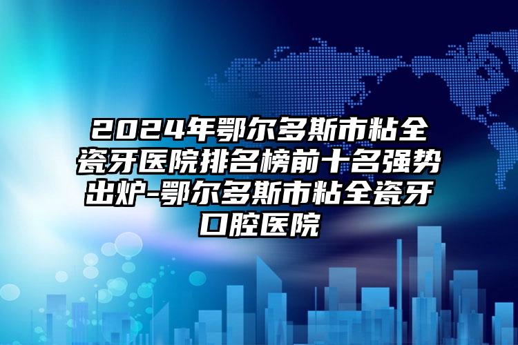 2024年鄂尔多斯市粘全瓷牙医院排名榜前十名强势出炉-鄂尔多斯市粘全瓷牙口腔医院