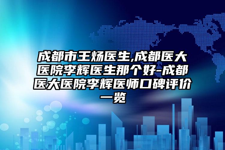 成都市王炀医生,成都医大医院李辉医生那个好-成都医大医院李辉医师口碑评价一览