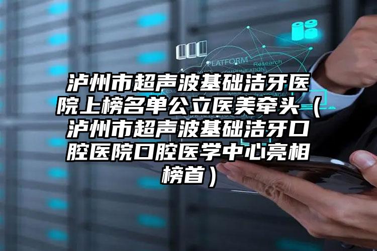 泸州市超声波基础洁牙医院上榜名单公立医美牵头（泸州市超声波基础洁牙口腔医院口腔医学中心亮相榜首）