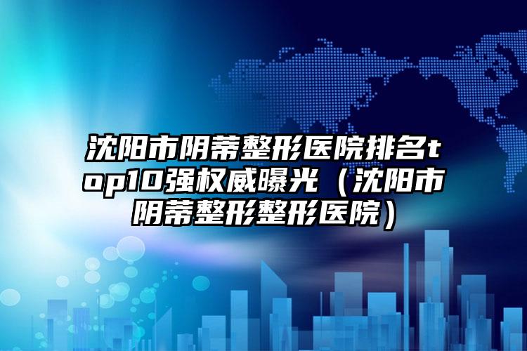 沈阳市阴蒂整形医院排名top10强权威曝光（沈阳市阴蒂整形整形医院）