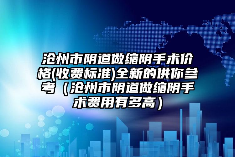 沧州市阴道做缩阴手术价格(收费标准)全新的供你参考（沧州市阴道做缩阴手术费用有多高）