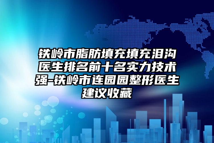 铁岭市脂肪填充填充泪沟医生排名前十名实力技术强-铁岭市连园园整形医生建议收藏