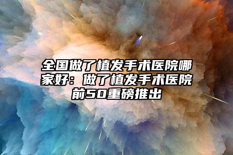 全国做了植发手术医院哪家好：做了植发手术医院前50重磅推出