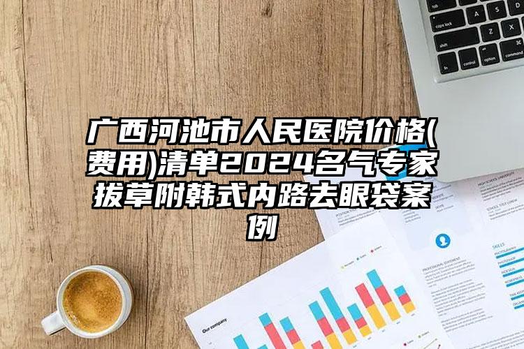 广西河池市人民医院价格(费用)清单2024名气专家拔草附韩式内路去眼袋案例