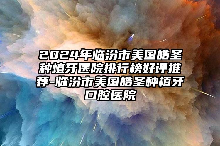 2024年临汾市美国皓圣种植牙医院排行榜好评推荐-临汾市美国皓圣种植牙口腔医院