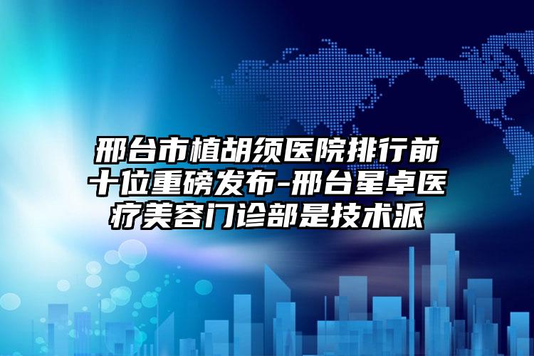 邢台市植胡须医院排行前十位重磅发布-邢台星卓医疗美容门诊部是技术派