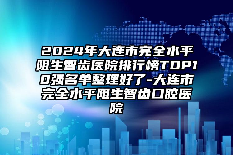 2024年大连市完全水平阻生智齿医院排行榜TOP10强名单整理好了-大连市完全水平阻生智齿口腔医院