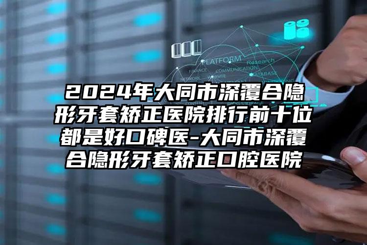 2024年大同市深覆合隐形牙套矫正医院排行前十位都是好口碑医-大同市深覆合隐形牙套矫正口腔医院