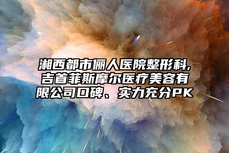 湘西都市俪人医院整形科,吉首菲斯摩尔医疗美容有限公司口碑、实力充分PK