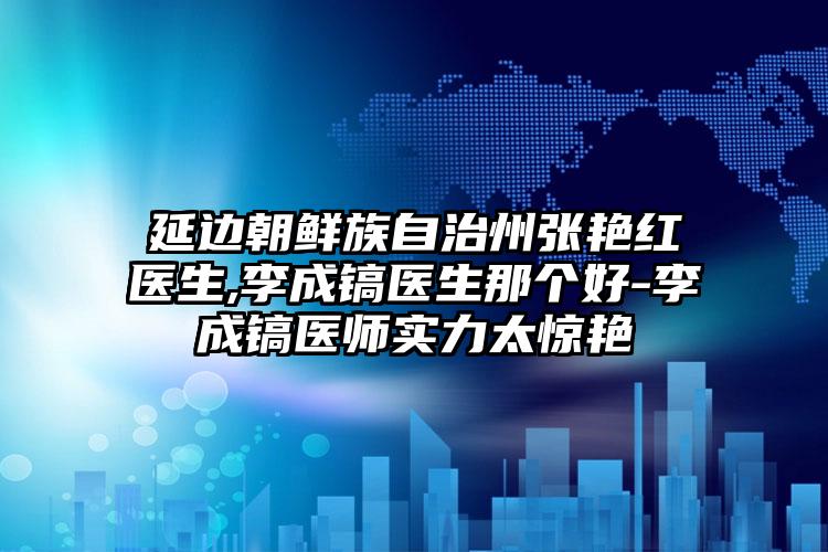 延边朝鲜族自治州张艳红医生,李成镐医生那个好-李成镐医师实力太惊艳