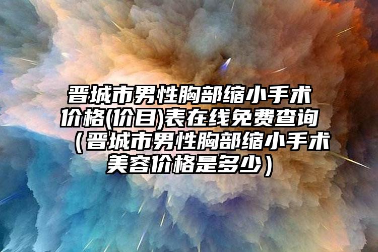 晋城市男性胸部缩小手术价格(价目)表在线免费查询（晋城市男性胸部缩小手术美容价格是多少）