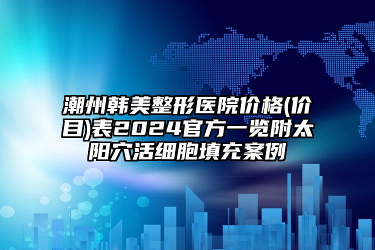 潮州韩美整形医院价格(价目)表2024官方一览附太阳穴活细胞填充案例