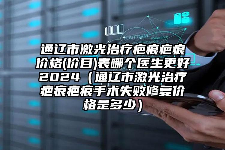 通辽市激光治疗疤痕疤痕价格(价目)表哪个医生更好2024（通辽市激光治疗疤痕疤痕手术失败修复价格是多少）