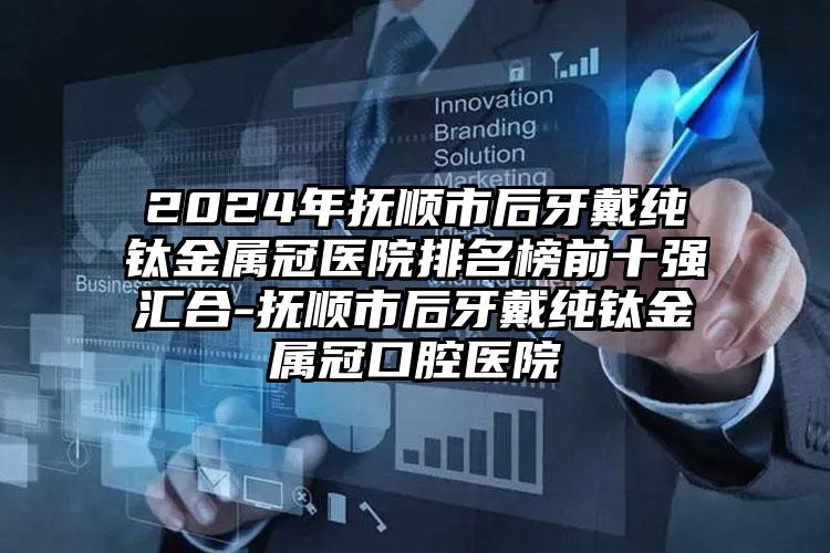 2024年抚顺市后牙戴纯钛金属冠医院排名榜前十强汇合-抚顺市后牙戴纯钛金属冠口腔医院