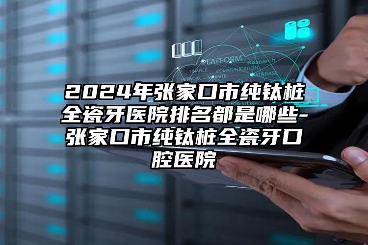 2024年张家口市纯钛桩全瓷牙医院排名都是哪些-张家口市纯钛桩全瓷牙口腔医院