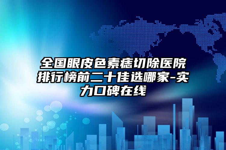 全国眼皮色素痣切除医院排行榜前二十佳选哪家-实力口碑在线