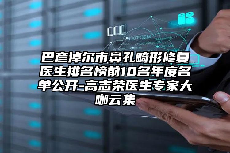 巴彦淖尔市鼻孔畸形修复医生排名榜前10名年度名单公开-高志荣医生专家大咖云集