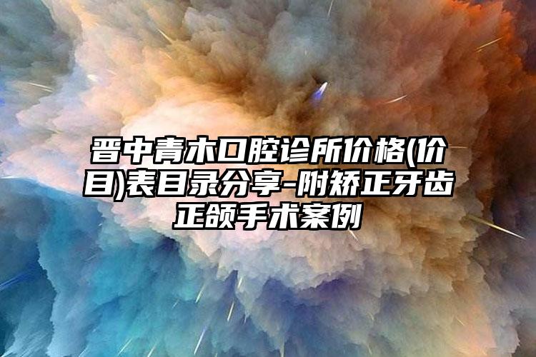 晋中青木口腔诊所价格(价目)表目录分享-附矫正牙齿正颌手术案例