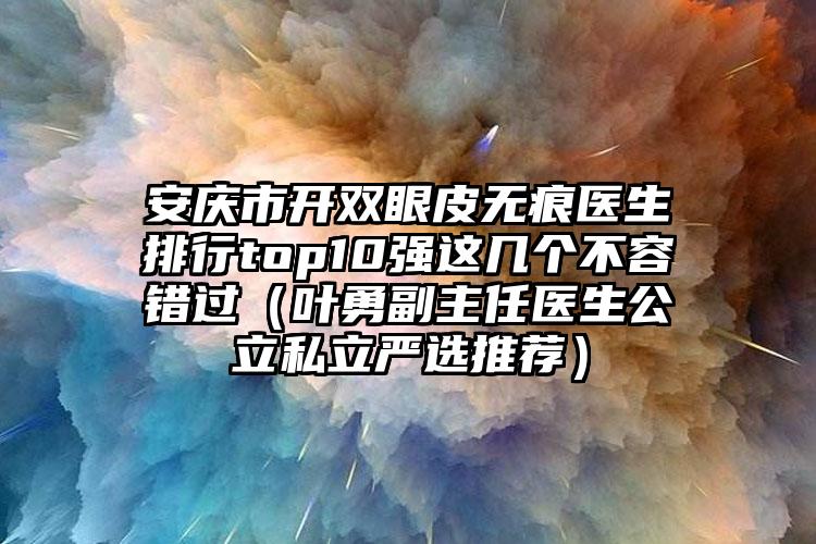 安庆市开双眼皮无痕医生排行top10强这几个不容错过（叶勇副主任医生公立私立严选推荐）