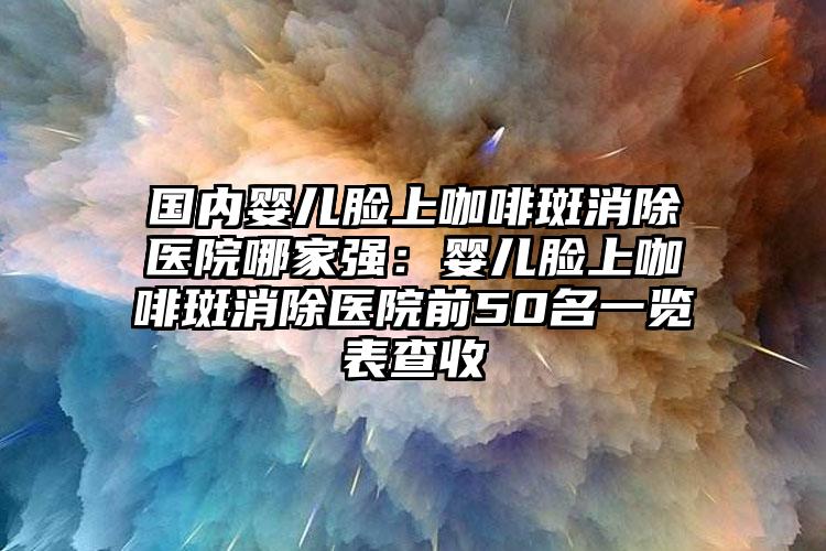 国内婴儿脸上咖啡斑消除医院哪家强：婴儿脸上咖啡斑消除医院前50名一览表查收